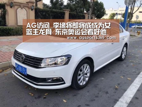 AG访问_李缘将即将成成为女篮主龙骨 东京奥运会看好他(图3) AG访问_李缘将即将成成为女篮主龙骨 东京奥运会看好他(图3)