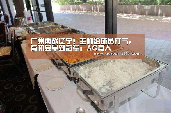 广州再战辽宁!主帅给球员打气,有机会拿到冠军:AG真人(图2) AG真人